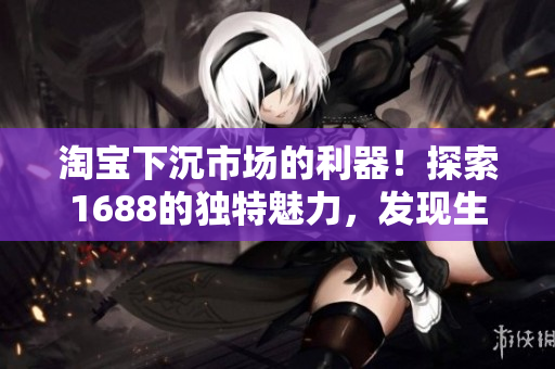 淘寶下沉市場的利器！探索1688的獨(dú)特魅力，發(fā)現(xiàn)生意新商機(jī)！