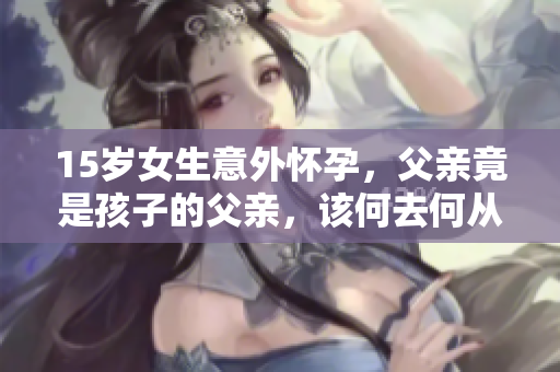 15歲女生意外懷孕，父親竟是孩子的父親，該何去何從？