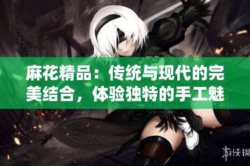 麻花精品：傳統(tǒng)與現(xiàn)代的完美結(jié)合，體驗獨(dú)特的手工魅力與創(chuàng)新設(shè)計