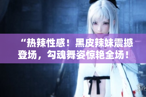“熱辣性感！黑皮辣妹震撼登場(chǎng)，勾魂舞姿驚艷全場(chǎng)！”