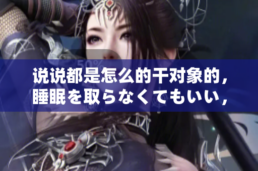 說說都是怎么的干對象的，睡眠を取らなくてもいい，睡覺抓著小雞一晚上會怎樣，睡過年紀最大的多少歲六十多，水潤緊致銷魂低吟古代，水潤緊致銷魂低吟179