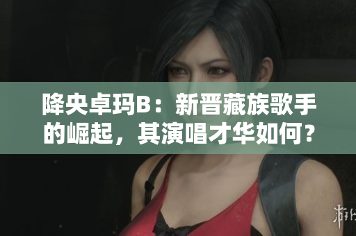 降央卓瑪B：新晉藏族歌手的崛起，其演唱才華如何？