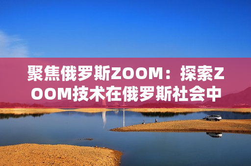 聚焦俄羅斯ZOOM：探索ZOOM技術(shù)在俄羅斯社會中的應(yīng)用與影響