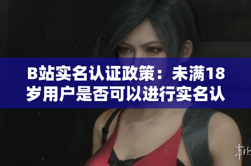 B站實(shí)名認(rèn)證政策：未滿18歲用戶是否可以進(jìn)行實(shí)名認(rèn)證？