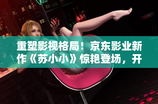 重塑影視格局！京東影業(yè)新作《蘇小小》驚艷登場(chǎng)，開創(chuàng)嶄新視聽體驗(yàn)