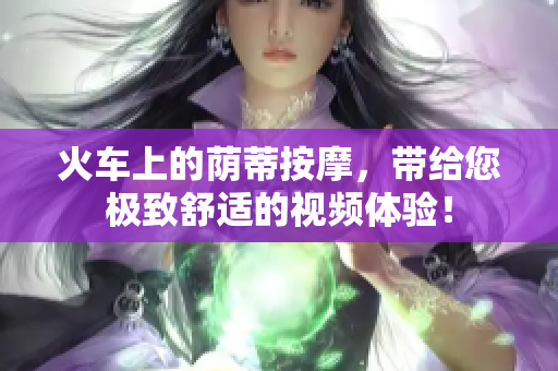 火車上的蔭蒂按摩，帶給您極致舒適的視頻體驗(yàn)！