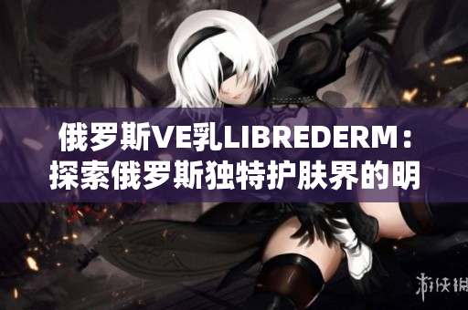 俄羅斯VE乳LIBREDERM：探索俄羅斯獨特護膚界的明星產(chǎn)品