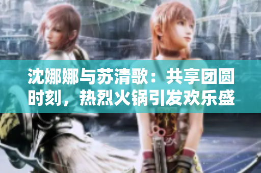 沈娜娜與蘇清歌：共享團(tuán)圓時(shí)刻，熱烈火鍋引發(fā)歡樂(lè)盛宴