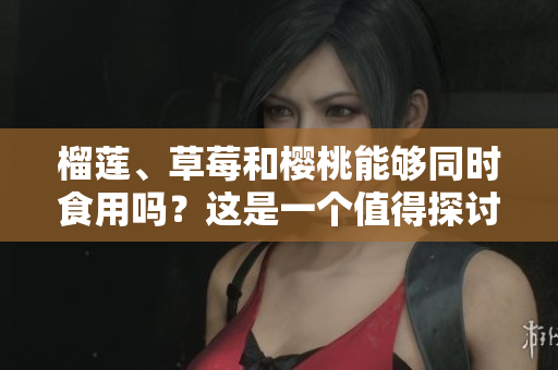 榴蓮、草莓和櫻桃能夠同時食用嗎？這是一個值得探討的話題