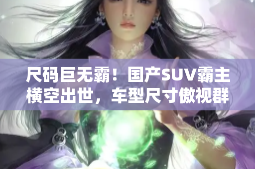 尺碼巨無霸！國產(chǎn)SUV霸主橫空出世，車型尺寸傲視群雄