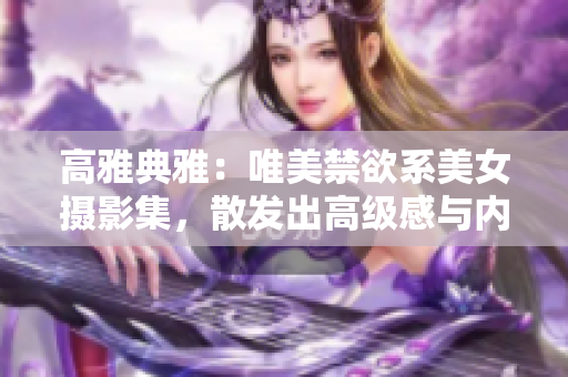 高雅典雅：唯美禁欲系美女?dāng)z影集，散發(fā)出高級感與內(nèi)涵