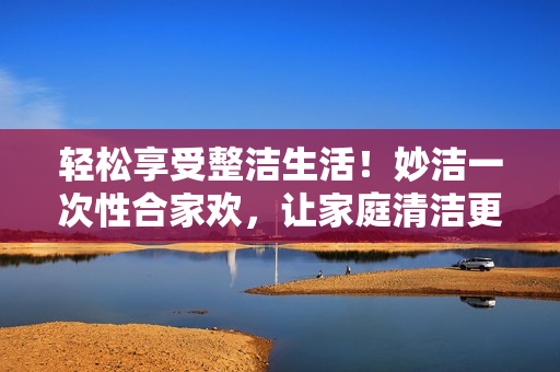 輕松享受整潔生活！妙潔一次性合家歡，讓家庭清潔更簡單！
