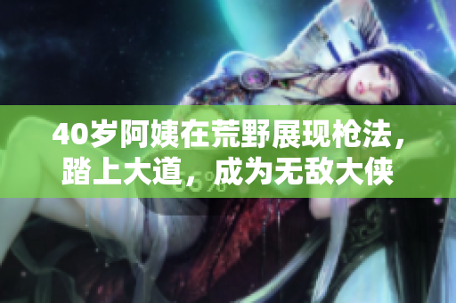 40歲阿姨在荒野展現(xiàn)槍法，踏上大道，成為無敵大俠