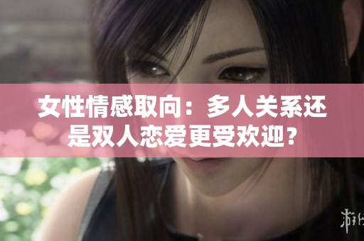 女性情感取向：多人關(guān)系還是雙人戀愛更受歡迎？