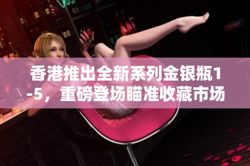 香港推出全新系列金銀瓶1-5，重磅登場(chǎng)瞄準(zhǔn)收藏市場(chǎng)