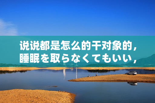 說(shuō)說(shuō)都是怎么的干對(duì)象的，睡眠を取らなくてもいい，睡覺(jué)抓著小雞一晚上會(huì)怎樣，睡過(guò)年紀(jì)最大的多少歲六十多，水潤(rùn)緊致銷(xiāo)魂低吟古代，水潤(rùn)緊致銷(xiāo)魂低吟323