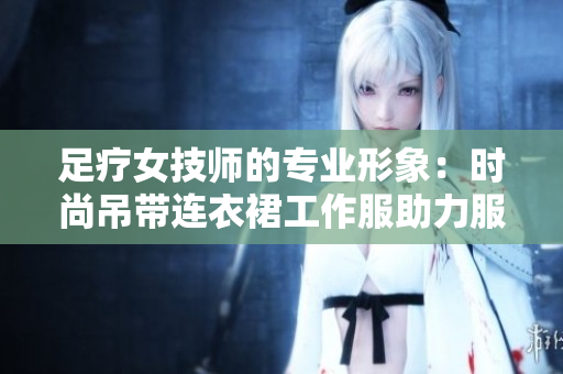 足療女技師的專(zhuān)業(yè)形象：時(shí)尚吊帶連衣裙工作服助力服務(wù)魅力