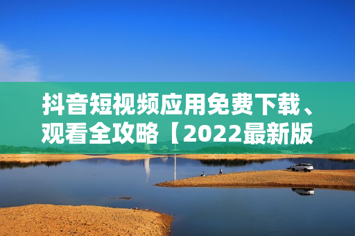 抖音短視頻應(yīng)用免費下載、觀看全攻略【2022最新版】