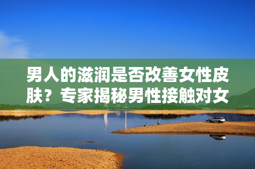 男人的滋潤(rùn)是否改善女性皮膚？專(zhuān)家揭秘男性接觸對(duì)女性皮膚的影響