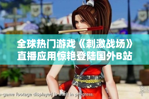全球熱門游戲《刺激戰(zhàn)場》直播應(yīng)用驚艷登陸國外B站，玩家狂熱追捧！