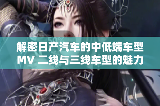 解密日產(chǎn)汽車(chē)的中低端車(chē)型MV 二線與三線車(chē)型的魅力