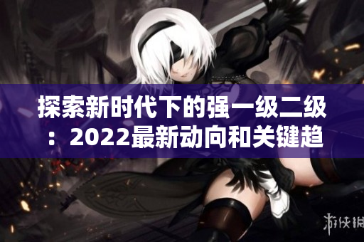 探索新時代下的強(qiáng)一級二級：2022最新動向和關(guān)鍵趨勢