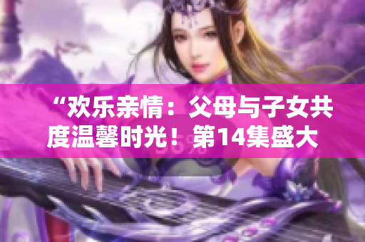 “歡樂親情：父母與子女共度溫馨時光！第14集盛大聯(lián)歡”