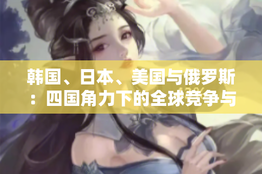 韓國、日本、美國與俄羅斯：四國角力下的全球競爭與合作