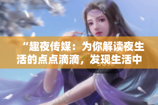 “趣夜傳媒：為你解讀夜生活的點(diǎn)點(diǎn)滴滴，發(fā)現(xiàn)生活中的樂(lè)趣與美好！”