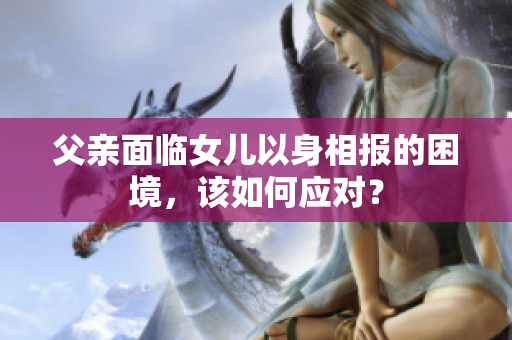 父親面臨女兒以身相報(bào)的困境，該如何應(yīng)對(duì)？