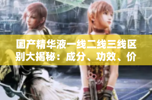 國(guó)產(chǎn)精華液一線二線三線區(qū)別大揭秘：成分、功效、價(jià)格詳細(xì)比較