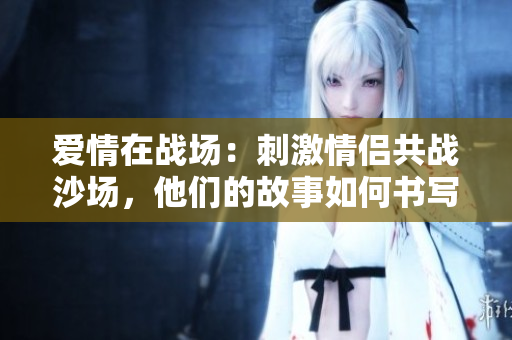 愛(ài)情在戰(zhàn)場(chǎng)：刺激情侶共戰(zhàn)沙場(chǎng)，他們的故事如何書(shū)寫(xiě)？