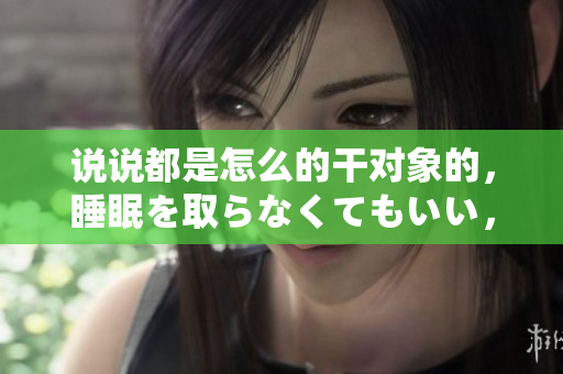 說說都是怎么的干對(duì)象的，睡眠を取らなくてもいい，睡覺抓著小雞一晚上會(huì)怎樣，睡過年紀(jì)最大的多少歲六十多，水潤緊致銷魂低吟古代，水潤緊致銷魂低吟125