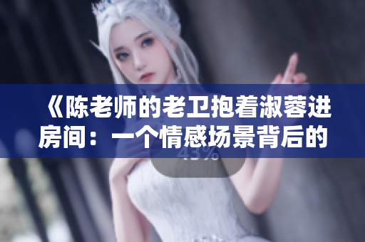 《陳老師的老衛(wèi)抱著淑蓉進(jìn)房間：一個(gè)情感場(chǎng)景背后的幕后功臣》