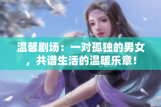 溫馨劇場(chǎng)：一對(duì)孤獨(dú)的男女，共譜生活的溫暖樂(lè)章！
