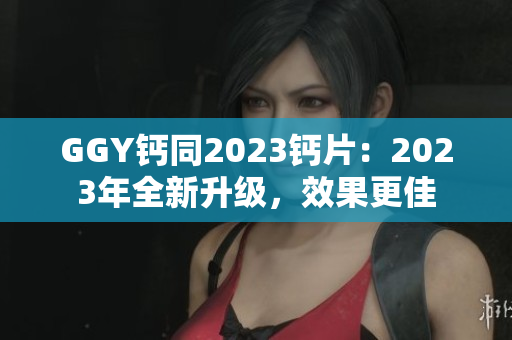 GGY鈣同2023鈣片：2023年全新升級，效果更佳