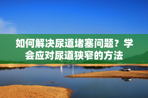 如何解決尿道堵塞問題？學(xué)會應(yīng)對尿道狹窄的方法