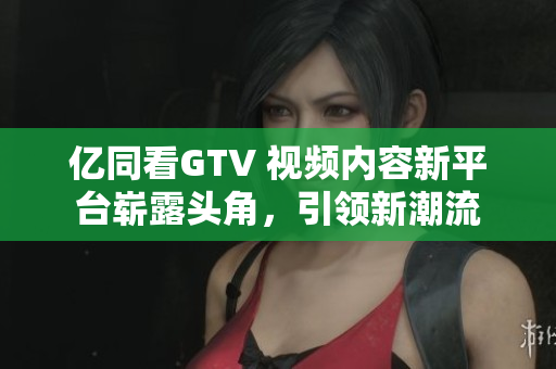 億同看GTV 視頻內(nèi)容新平臺嶄露頭角，引領(lǐng)新潮流