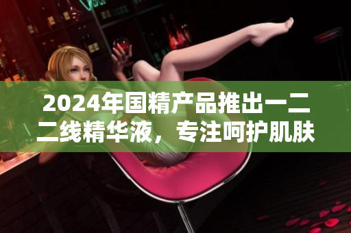2024年國精產(chǎn)品推出一二二線精華液，專注呵護(hù)肌膚