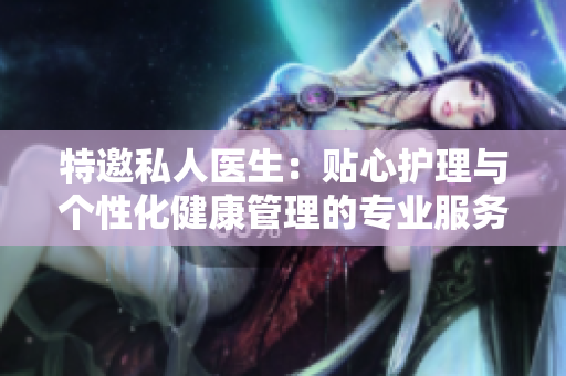 特邀私人醫(yī)生：貼心護理與個性化健康管理的專業(yè)服務