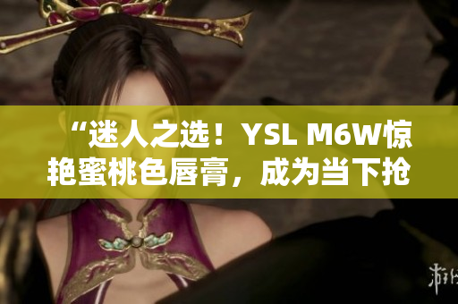 “迷人之選！YSL M6W驚艷蜜桃色唇膏，成為當(dāng)下?lián)屖謱檺?ài)！”