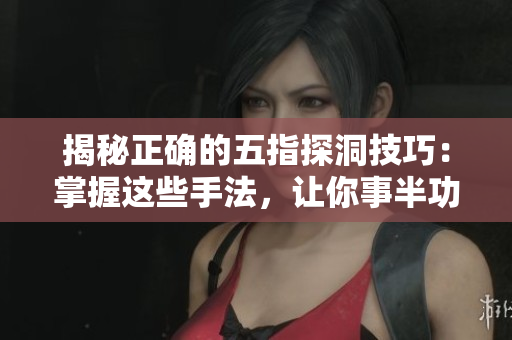 揭秘正確的五指探洞技巧：掌握這些手法，讓你事半功倍