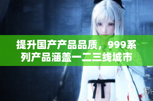 提升國產(chǎn)產(chǎn)品品質(zhì)，999系列產(chǎn)品涵蓋一二三線城市