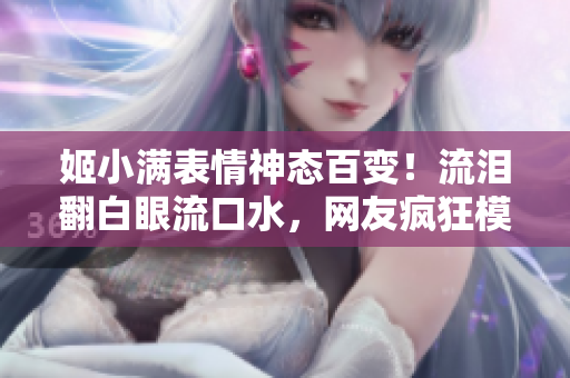 姬小滿表情神態(tài)百變！流淚翻白眼流口水，網(wǎng)友瘋狂模仿！