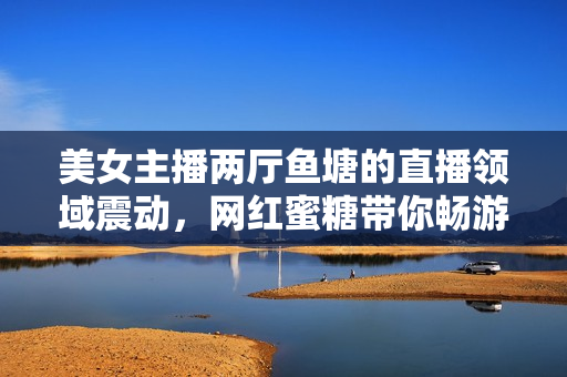 美女主播兩廳魚塘的直播領域震動，網(wǎng)紅蜜糖帶你暢游直播海！