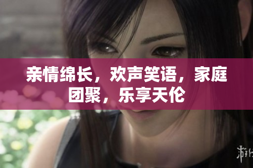 親情綿長，歡聲笑語，家庭團聚，樂享天倫