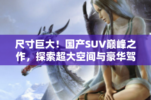 尺寸巨大！國產(chǎn)SUV巔峰之作，探索超大空間與豪華駕乘體驗