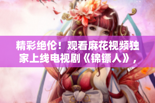 精彩絕倫！觀看麻花視頻獨家上線電視劇《錦鏢人》，享受精彩劇情！