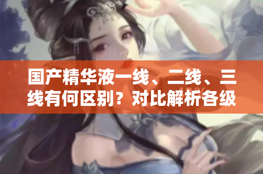 國(guó)產(chǎn)精華液一線(xiàn)、二線(xiàn)、三線(xiàn)有何區(qū)別？對(duì)比解析各級(jí)品牌特色