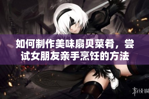 如何制作美味扇貝菜肴，嘗試女朋友親手烹飪的方法